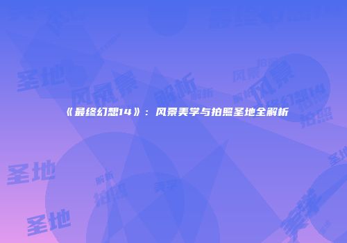 《最终幻想14》：风景美学与拍照圣地全解析