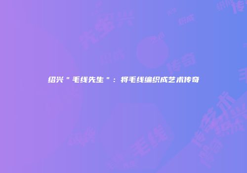 绍兴＂毛线先生＂：将毛线编织成艺术传奇