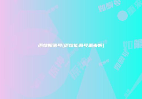 原神如删号(原神能删号重来吗)