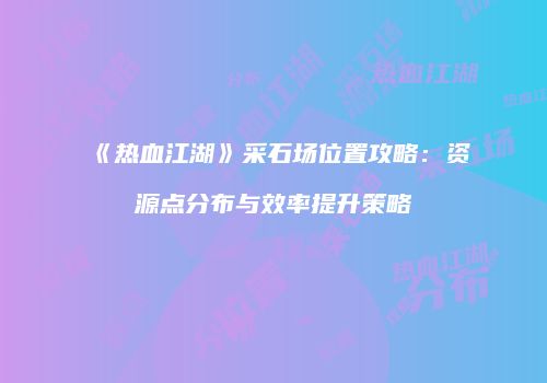 《热血江湖》采石场位置攻略：资源点分布与效率提升策略