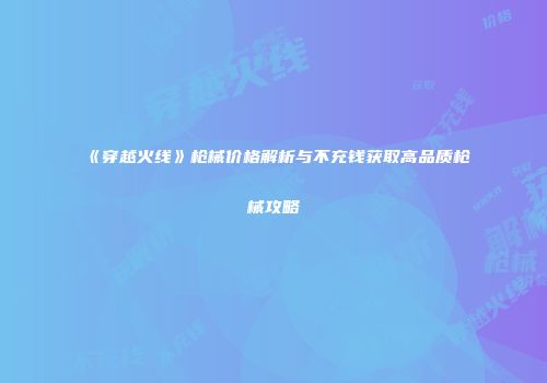 《穿越火线》枪械价格解析与不充钱获取高品质枪械攻略