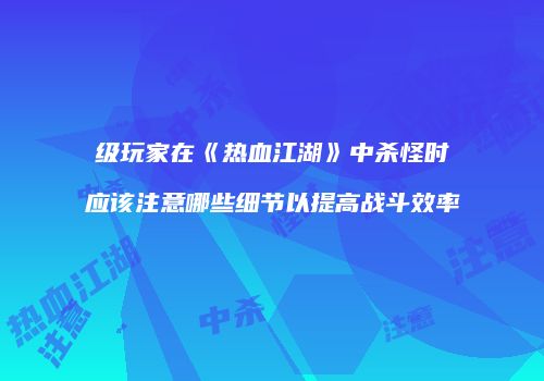 级玩家在《热血江湖》中杀怪时应该注意哪些细节以提高战斗效率