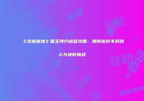 《攻城掠地》国王预约远征攻略：如何应对不同敌人与地形挑战