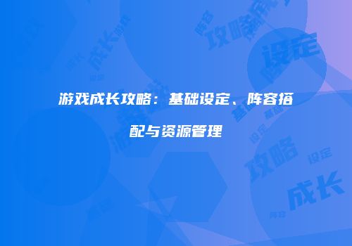 游戏成长攻略：基础设定、阵容搭配与资源管理