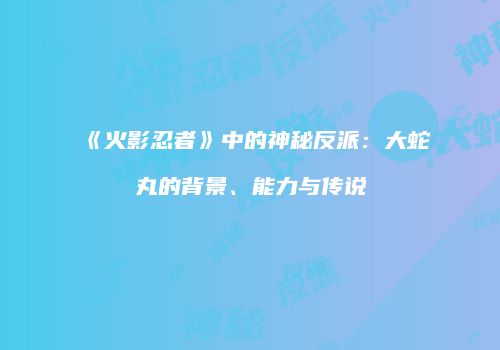 《火影忍者》中的神秘反派：大蛇丸的背景、能力与传说