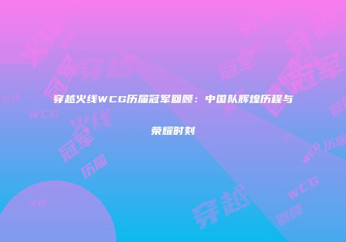 穿越火线WCG历届冠军回顾：中国队辉煌历程与荣耀时刻