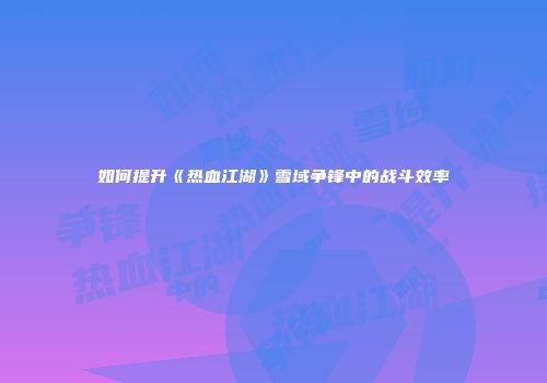 如何提升《热血江湖》雪域争锋中的战斗效率
