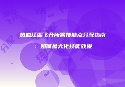 热血江湖飞升所需技能点分配指南：如何最大化技能效果