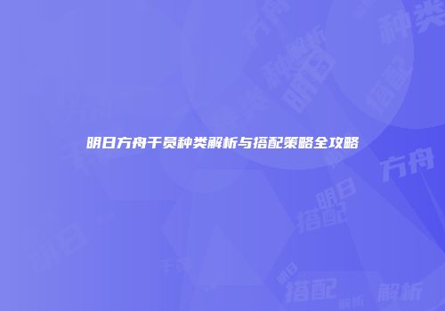 明日方舟干员种类解析与搭配策略全攻略