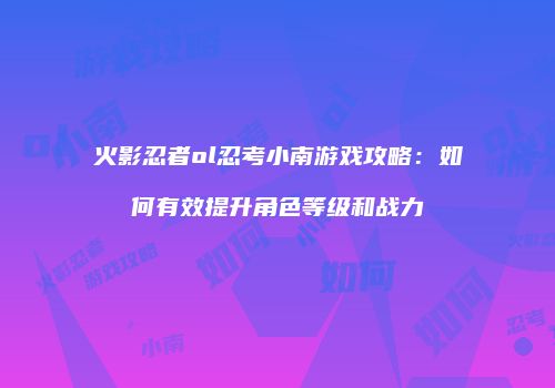 火影忍者ol忍考小南游戏攻略：如何有效提升角色等级和战力