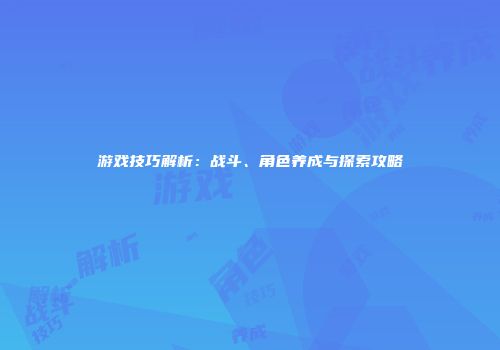 游戏技巧解析：战斗、角色养成与探索攻略