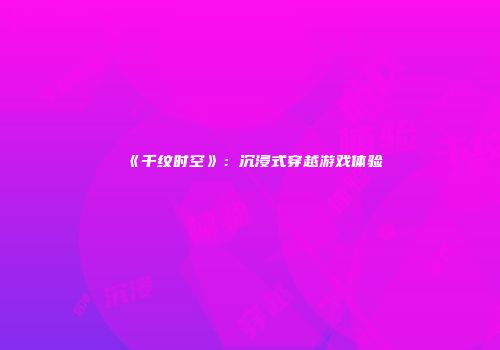 《千纹时空》：沉浸式穿越游戏体验