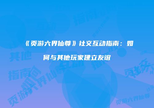 《页游六界仙尊》社交互动指南：如何与其他玩家建立友谊