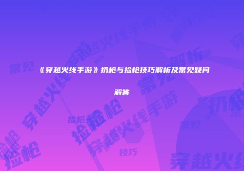 《穿越火线手游》扔枪与捡枪技巧解析及常见疑问解答