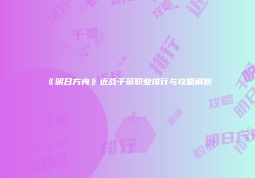 《明日方舟》近战干员职业排行与攻略解析