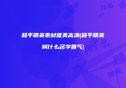 和平精英素材唯美高清(和平精英叫什么名字霸气)