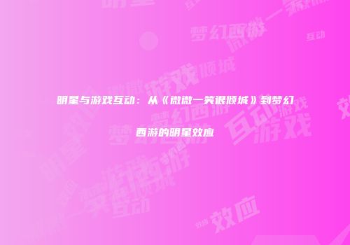 明星与游戏互动：从《微微一笑很倾城》到梦幻西游的明星效应