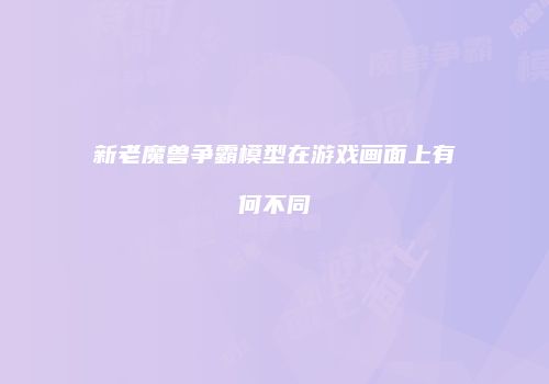 新老魔兽争霸模型在游戏画面上有何不同