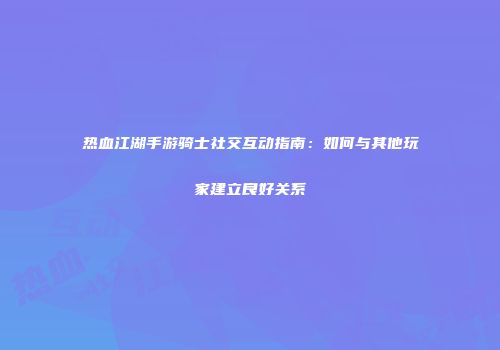 热血江湖手游骑士社交互动指南：如何与其他玩家建立良好关系