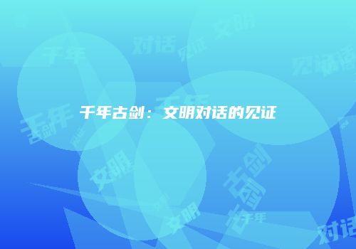 千年古剑：文明对话的见证