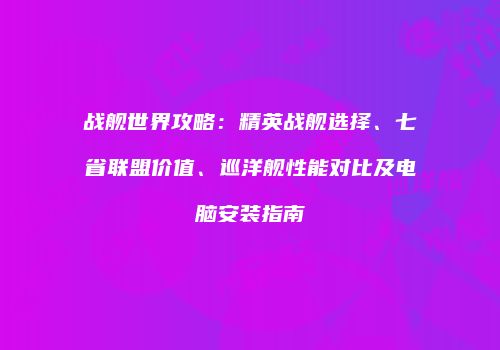 战舰世界攻略：精英战舰选择、七省联盟价值、巡洋舰性能对比及电脑安装指南
