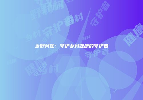 乡野村医：守护乡村健康的守护者