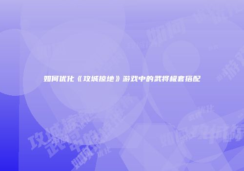 如何优化《攻城掠地》游戏中的武将极套搭配