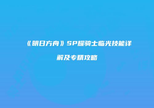 《明日方舟》SP耀骑士临光技能详解及专精攻略