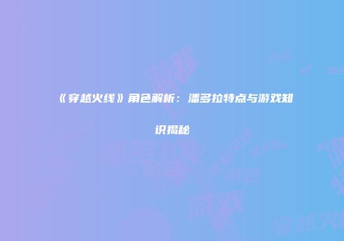 《穿越火线》角色解析：潘多拉特点与游戏知识揭秘