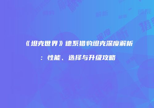 《坦克世界》德系猎豹坦克深度解析：性能、选择与升级攻略