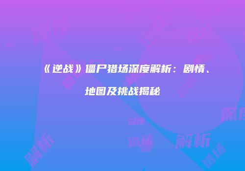 《逆战》僵尸猎场深度解析：剧情、地图及挑战揭秘