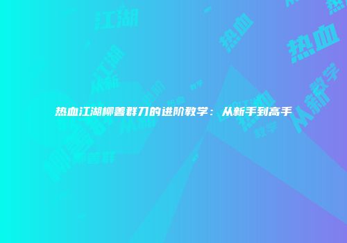 热血江湖柳善群刀的进阶教学：从新手到高手