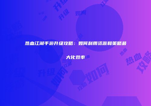 热血江湖手游升级攻略：如何利用资源和策略最大化效率