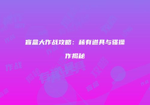 盲盒大作战攻略：稀有道具与骚操作揭秘