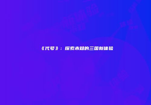 《代号》：探索未知的三国新体验