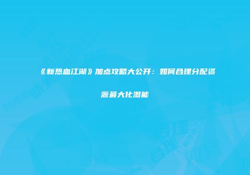 《新热血江湖》加点攻略大公开：如何合理分配资源最大化潜能