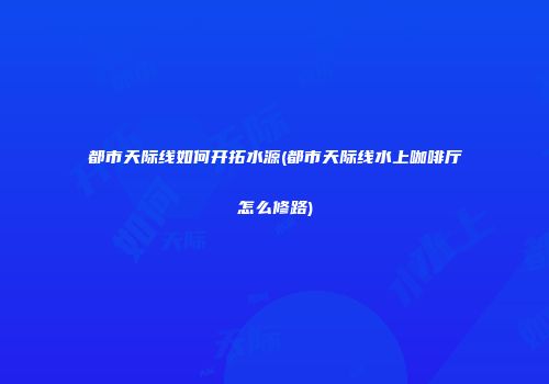 都市天际线如何开拓水源(都市天际线水上咖啡厅怎么修路)