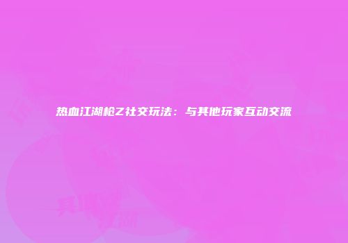 热血江湖枪Z社交玩法：与其他玩家互动交流