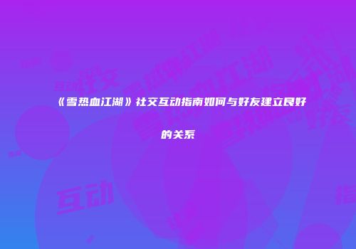 《雪热血江湖》社交互动指南如何与好友建立良好的关系