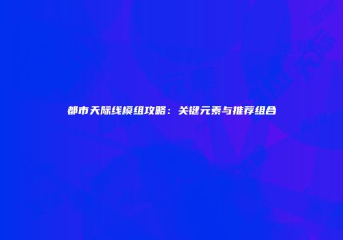 都市天际线模组攻略：关键元素与推荐组合