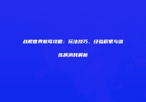 战舰世界航母攻略：玩法技巧、经验积累与训练房消耗解析