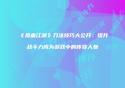 《热血江湖》刀法技巧大公开:提升战斗力成为游戏中的传奇人物
