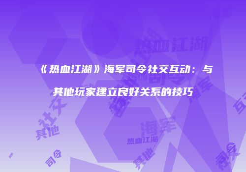 《热血江湖》海军司令社交互动：与其他玩家建立良好关系的技巧