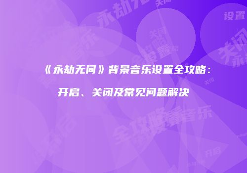《永劫无间》背景音乐设置全攻略：开启、关闭及常见问题解决
