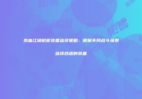 热血江湖枪客装备选择策略：根据不同战斗场景选择合适的装备
