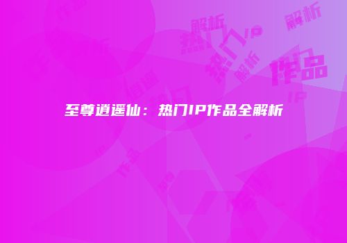 至尊逍遥仙：热门IP作品全解析