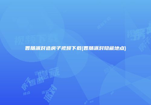 香肠派对造房子视频下载(香肠派对隐藏地点)