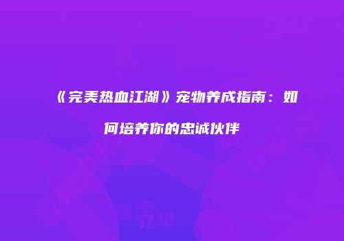 《完美热血江湖》宠物养成指南:如何培养你的忠诚伙伴