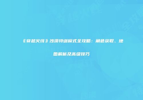 《穿越火线》沙漠特训模式全攻略：角色获取、地图解析及高级技巧