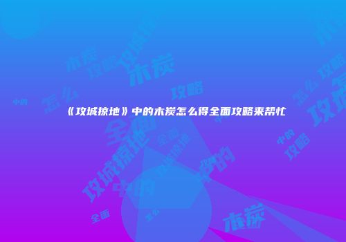 《攻城掠地》中的木炭怎么得全面攻略来帮忙